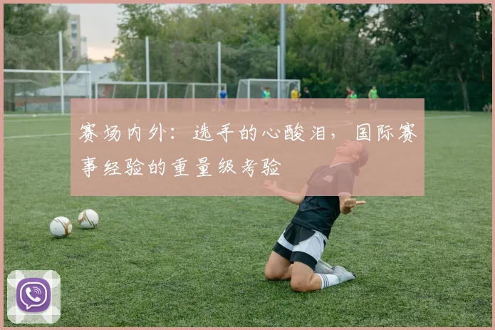 赛场内外:选手的心酸泪,国际赛事经验的重量级考验