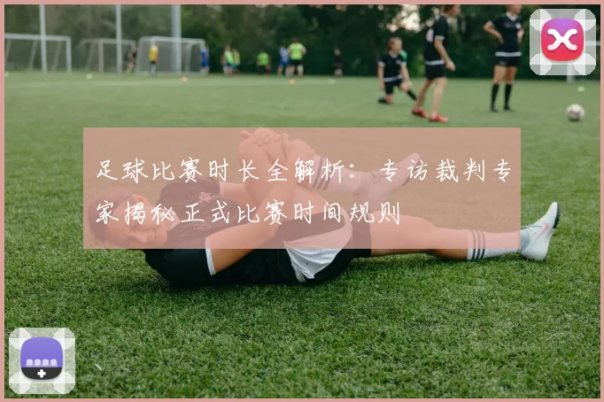 足球比赛时长全解析:专访裁判专家揭秘正式比赛时间规则