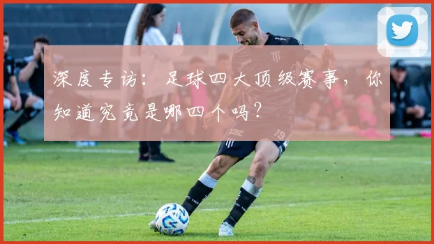 深度专访:足球四大顶级赛事,你知道究竟是哪四个吗?