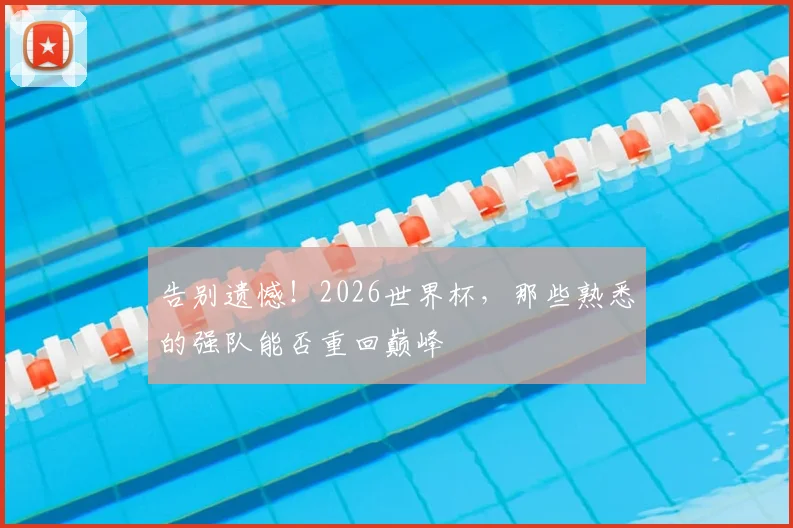 告别遗憾！2026世界杯，那些熟悉的强队能否重回巅峰