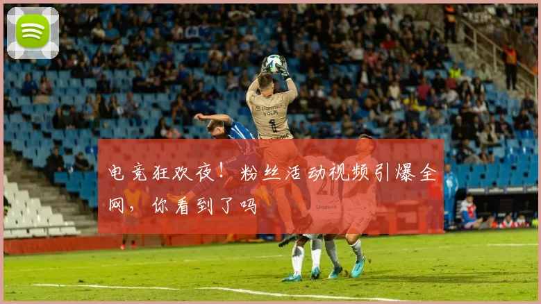 电竞狂欢夜!粉丝活动视频引爆全网,你看到了吗