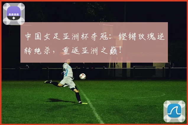 中国女足亚洲杯夺冠：铿锵玫瑰逆转绝杀，重返亚洲之巅！